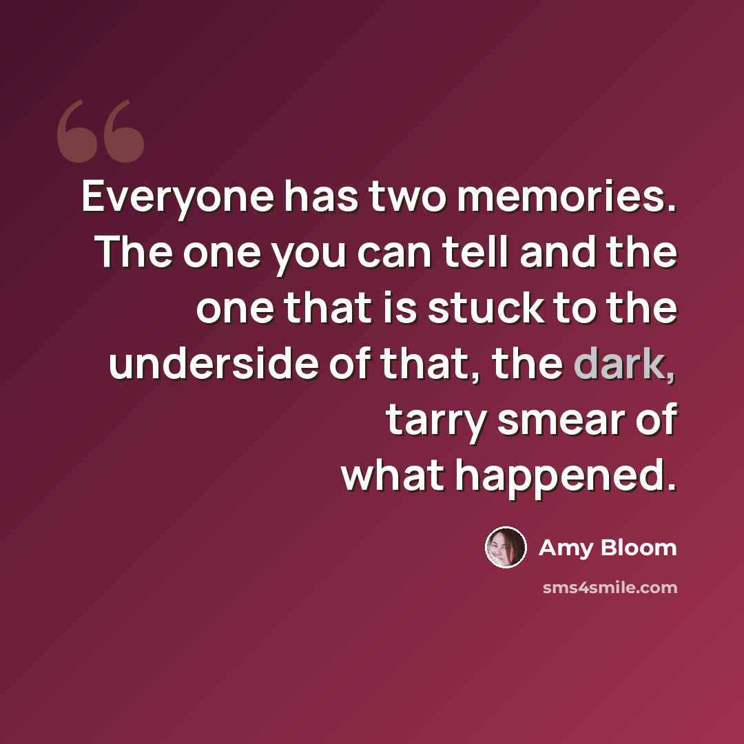 “Everyone has two memories. The one you can tell and the one that is stuck to the underside of that, the dark, tarry smear of what happened.” quote by Amy Bloom