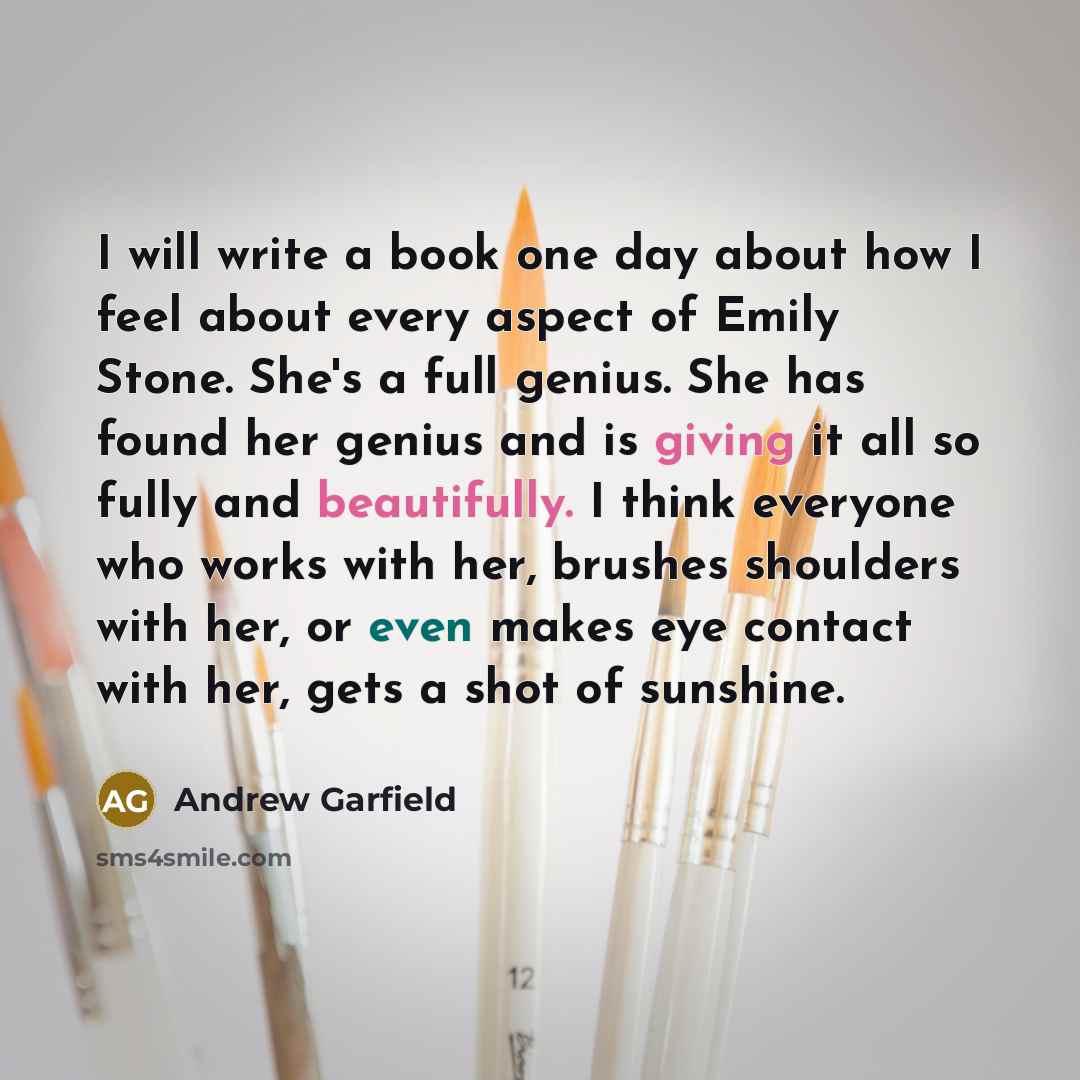 “I will write a book one day about how I feel about every aspect of Emily Stone. She's a full genius. She has found her genius and is giving it all so fully and beautifully. I think everyone who works with her, brushes shoulders with her, or even makes eye contact with her, gets a shot of sunshine.” quote by Andrew Garfield