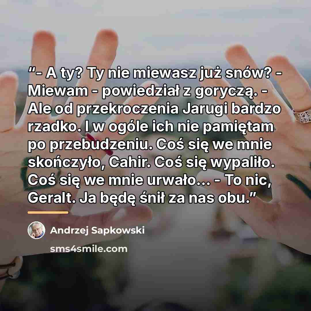 “- A ty? Ty nie miewasz już snów? - Miewam - powiedział z goryczą. - Ale od przekroczenia Jarugi bardzo rzadko. I w ogóle ich nie pamiętam po przebudzeniu. Coś się we mnie skończyło, Cahir. Coś się wypaliło. Coś się we mnie urwało... - To nic, Geralt. Ja będę śnił za nas obu.” quote by Andrzej Sapkowski