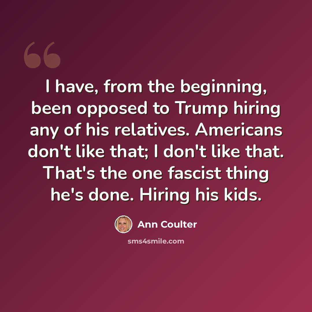 “I have, from the beginning, been opposed to Trump hiring any of his relatives. Americans don't like that; I don't like that. That's the one fascist thing he's done. Hiring his kids.” quote by Ann Coulter