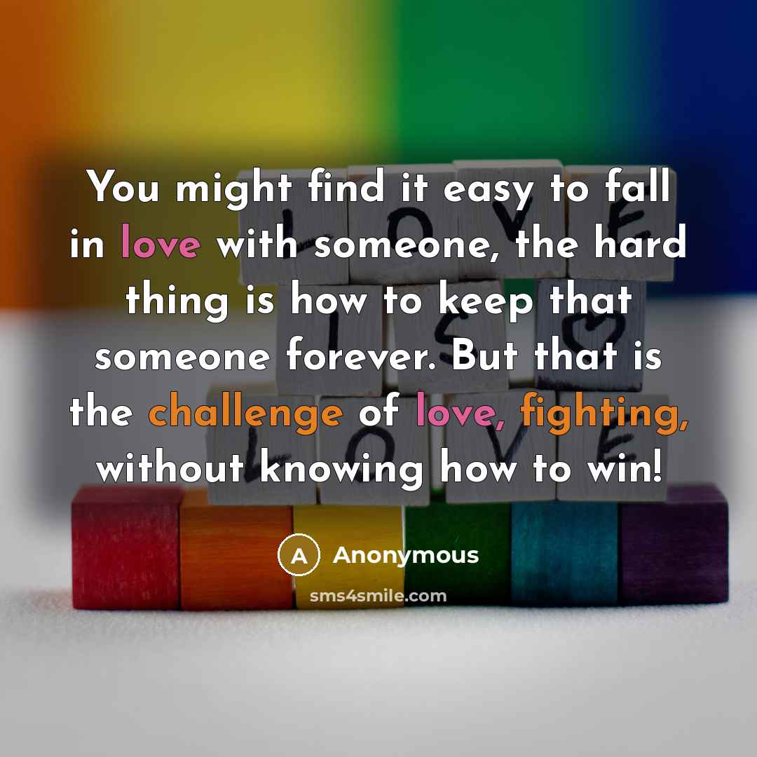 “You might find it easy to fall in love with someone, the hard thing is how to keep that someone forever. But that is the challenge of love, fighting, without knowing how to win!” quote by Anonymous