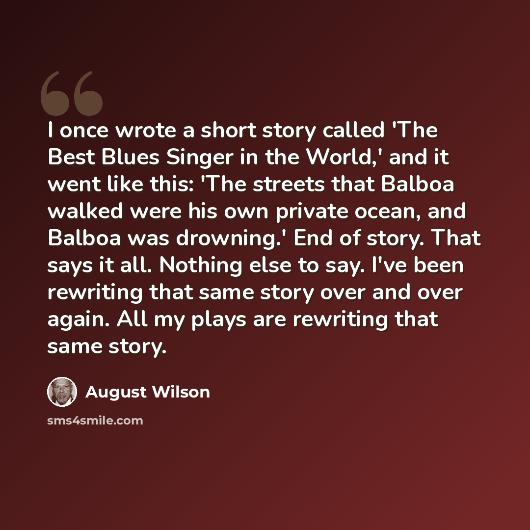 “I once wrote a short story called 'The Best Blues Singer in the World,' and it went like this: 'The streets that Balboa walked were his own private ocean, and Balboa was drowning.' End of story. That says it all. Nothing else to say. I've been rewriting that same story over and over again. All my…” quote by August Wilson