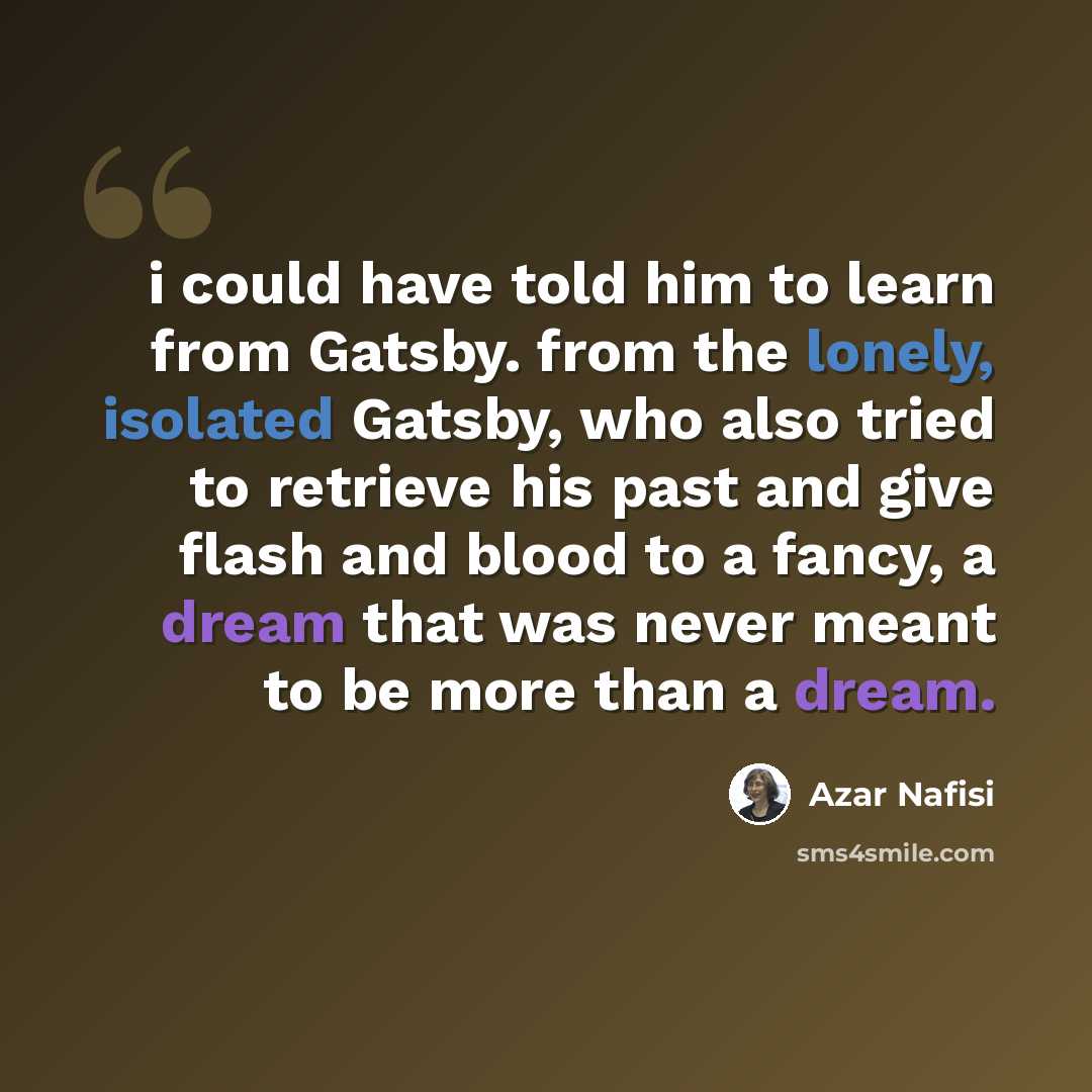 “i could have told him to learn from Gatsby. from the lonely, isolated Gatsby, who also tried to retrieve his past and give flash and blood to a fancy, a dream that was never meant to be more than a dream.” quote by Azar Nafisi