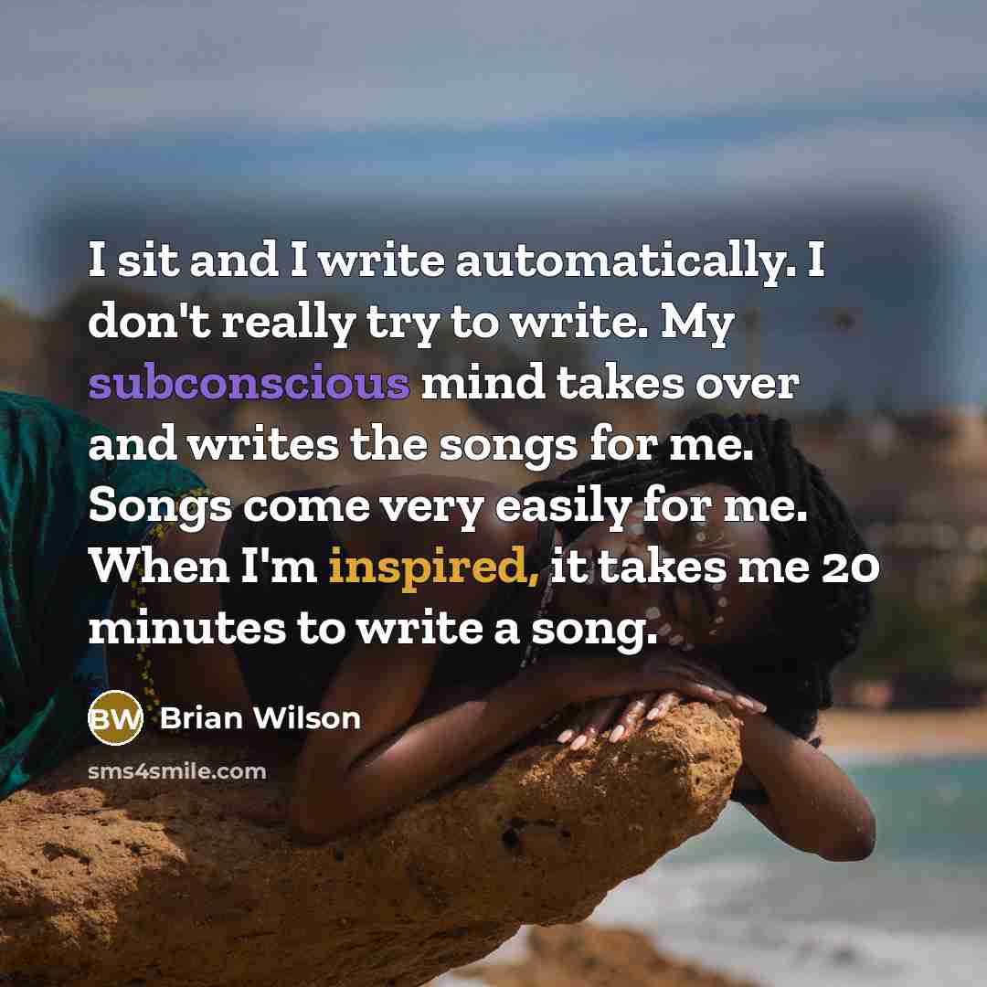 “I sit and I write automatically. I don't really try to write. My subconscious mind takes over and writes the songs for me. Songs come very easily for me. When I'm inspired, it takes me 20 minutes to write a song.” quote by Brian Wilson