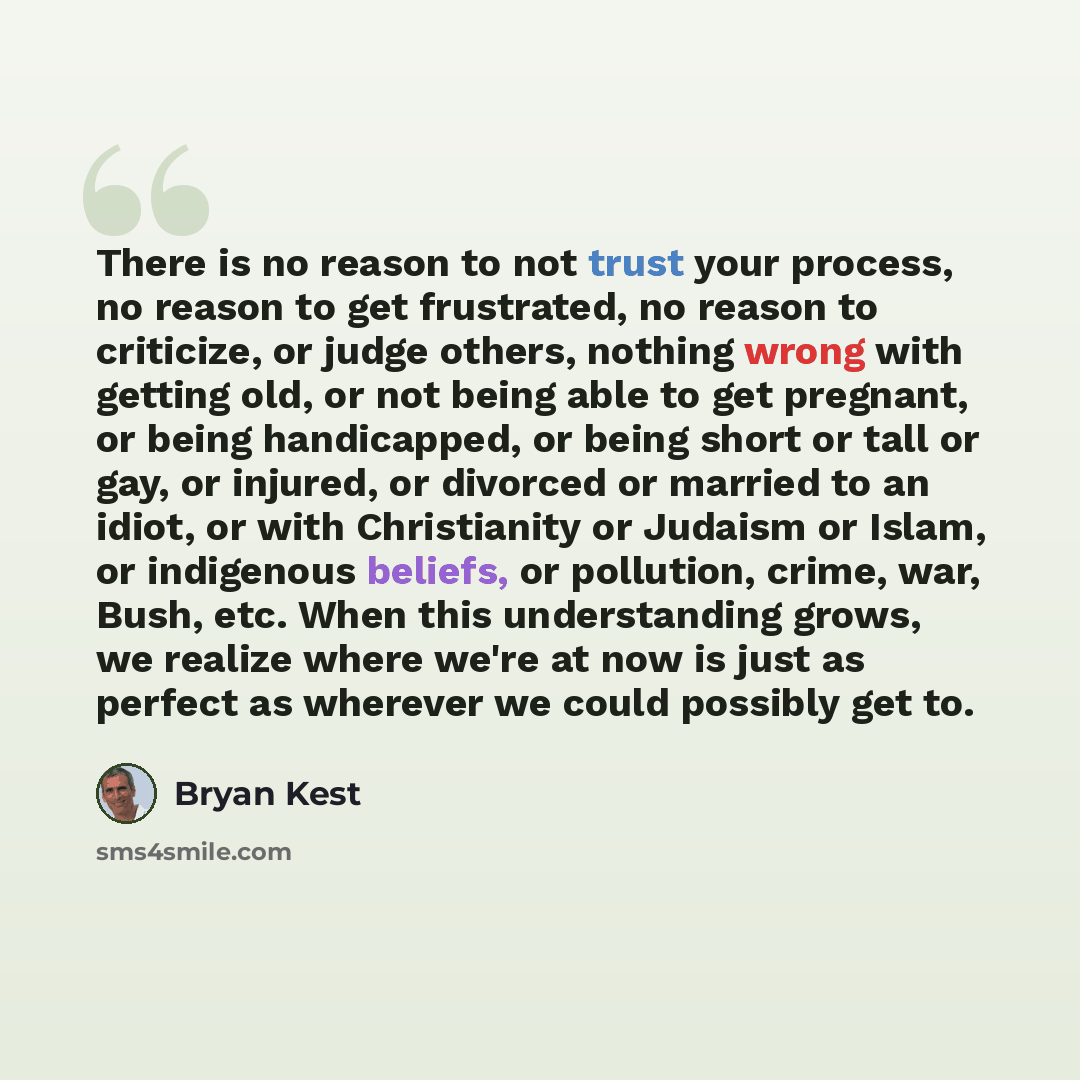 “There is no reason to not trust your process, no reason to get frustrated, no reason to criticize, or judge others, nothing wrong with getting old, or not being able to get pregnant, or being handicapped, or being short or tall or gay, or injured, or divorced or married to an idiot, or with…” quote by Bryan Kest