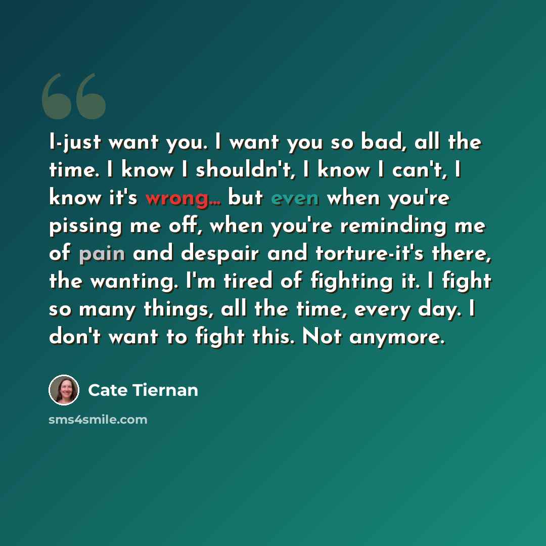 “I-just want you. I want you so bad, all the time. I know I shouldn't, I know I can't, I know it's wrong... but even when you're pissing me off, when you're reminding me of pain and despair and torture-it's there, the wanting. I'm tired of fighting it. I fight so many things, all the time, every…” quote by Cate Tiernan