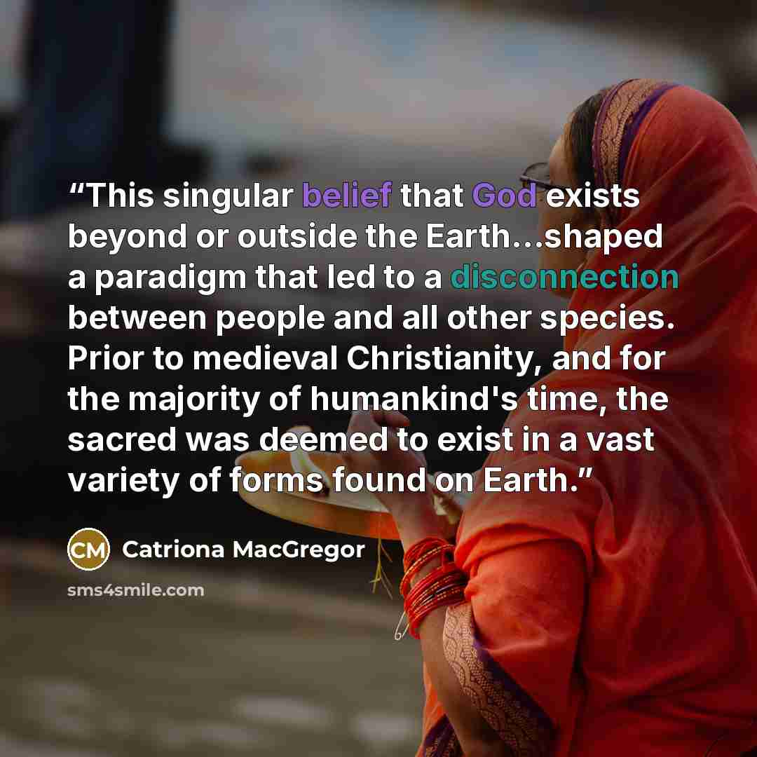 “This singular belief that God exists beyond or outside the Earth...shaped a paradigm that led to a disconnection between people and all other species. Prior to medieval Christianity, and for the majority of humankind's time, the sacred was deemed to exist in a vast variety of forms found on Earth.” quote by Catriona MacGregor