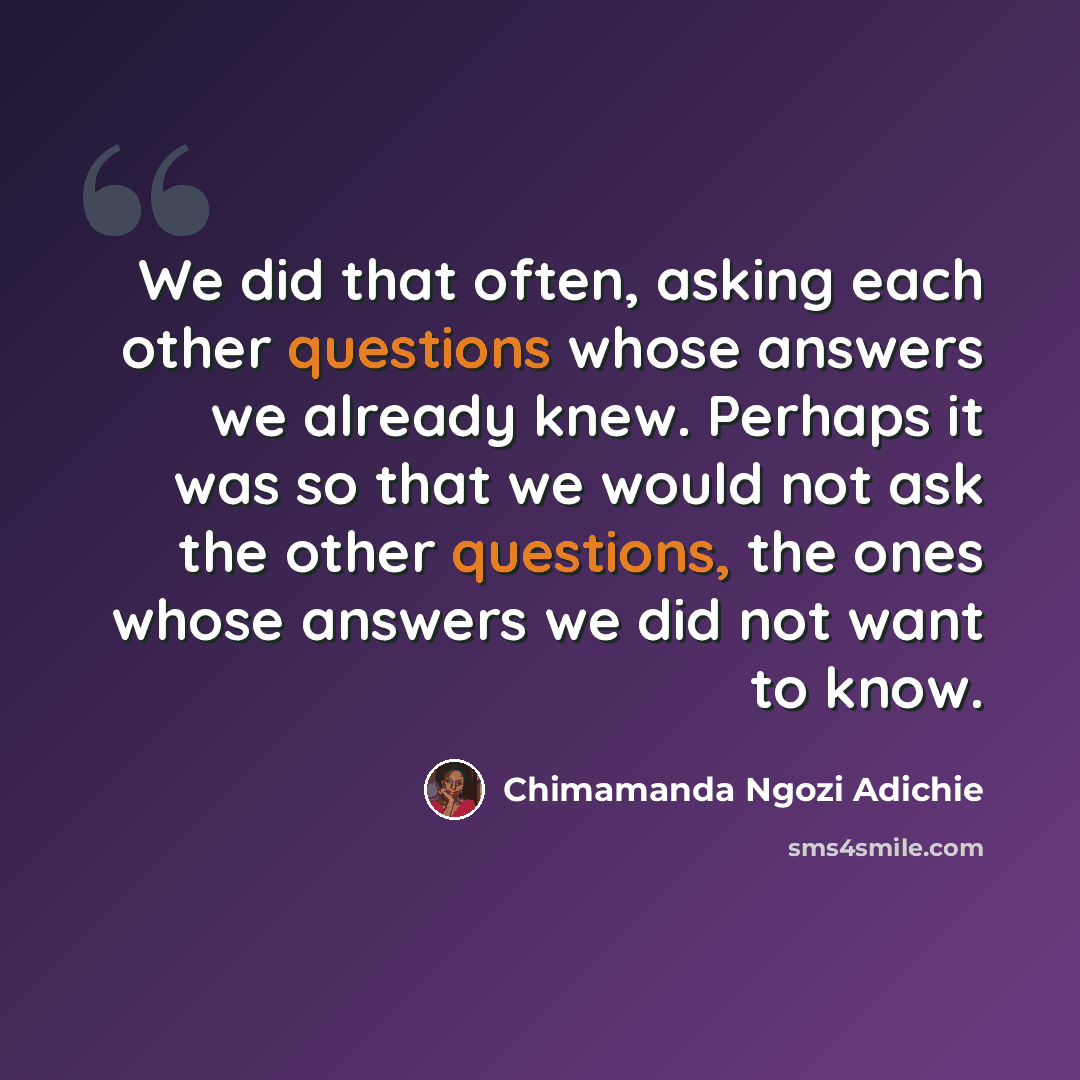 “We did that often, asking each other questions whose answers we already knew. Perhaps it was so that we would not ask the other questions, the ones whose answers we did not want to know.” quote by Chimamanda Ngozi Adichie