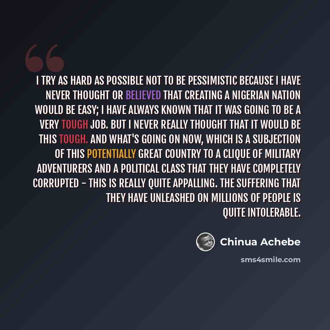 “I try as hard as possible not to be pessimistic because I have never thought or believed that creating a Nigerian nation would be easy; I have always known that it was going to be a very tough job. But I never really thought that it would be this tough. And what's going on now, which is a…” quote by Chinua Achebe