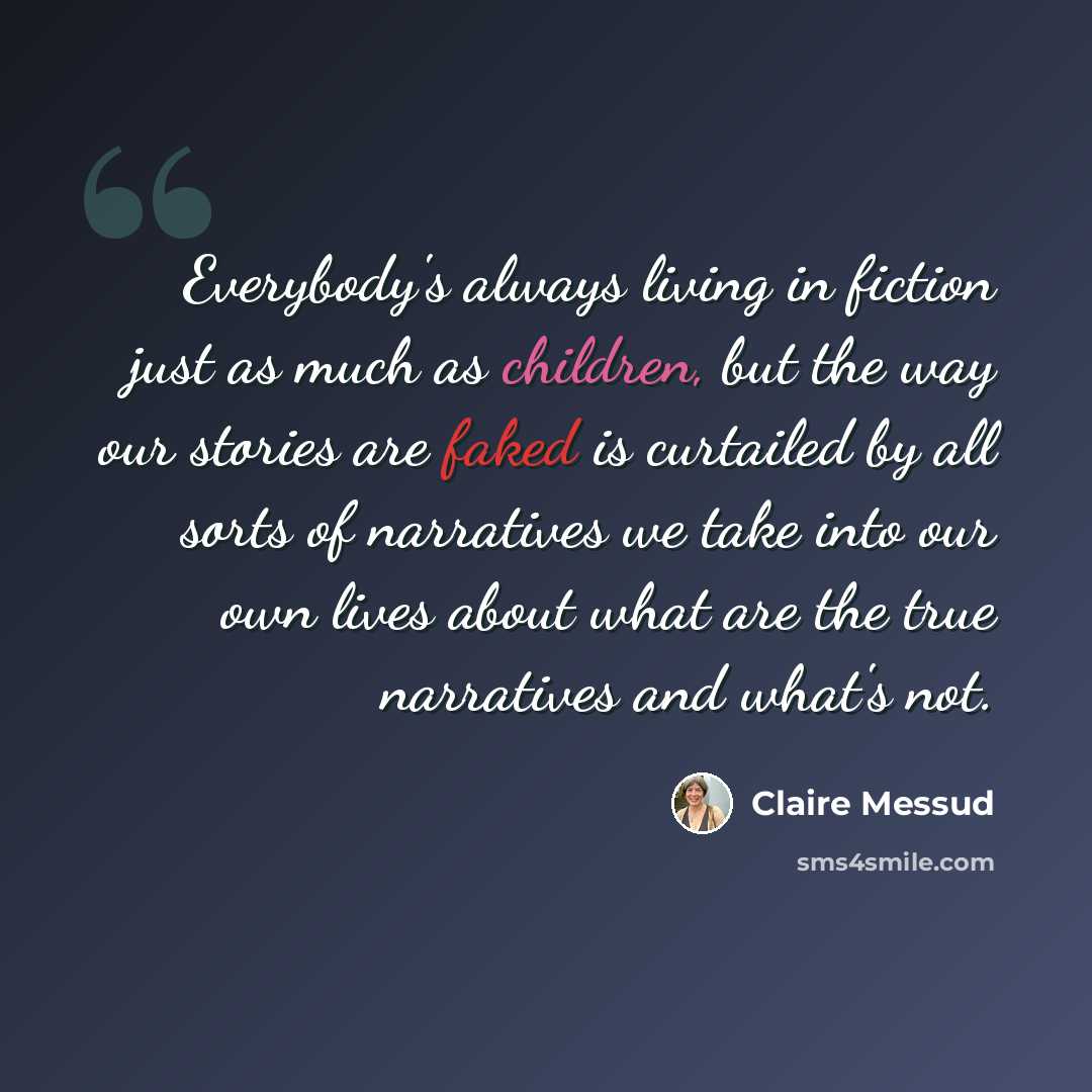 “Everybody's always living in fiction just as much as children, but the way our stories are faked is curtailed by all sorts of narratives we take into our own lives about what are the true narratives and what's not.” quote by Claire Messud