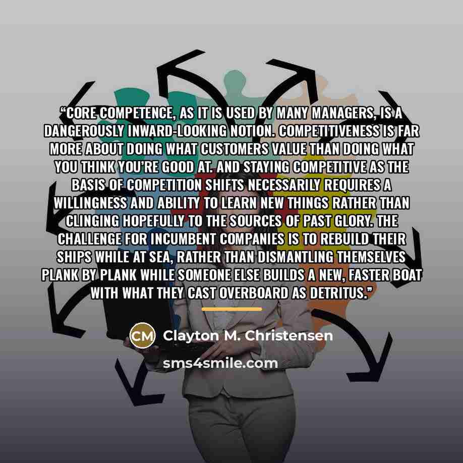 “Core competence, as it is used by many managers, is a dangerously inward-looking notion. Competitiveness is far more about doing what customers value than doing what you think you’re good at. And staying competitive as the basis of competition shifts necessarily requires a willingness and ability…” quote by Clayton M. Christensen