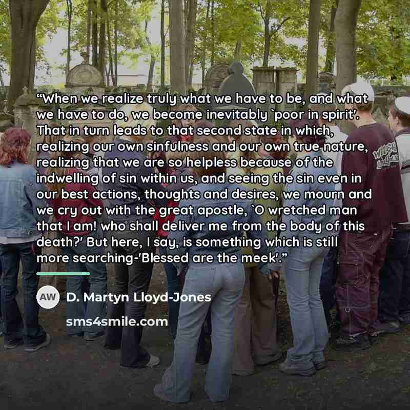“When we realize truly what we have to be, and what we have to do, we become inevitably 'poor in spirit'. That in turn leads to that second state in which, realizing our own sinfulness and our own true nature, realizing that we are so helpless because of the indwelling of sin within us, and seeing…” quote by D. Martyn Lloyd-Jones