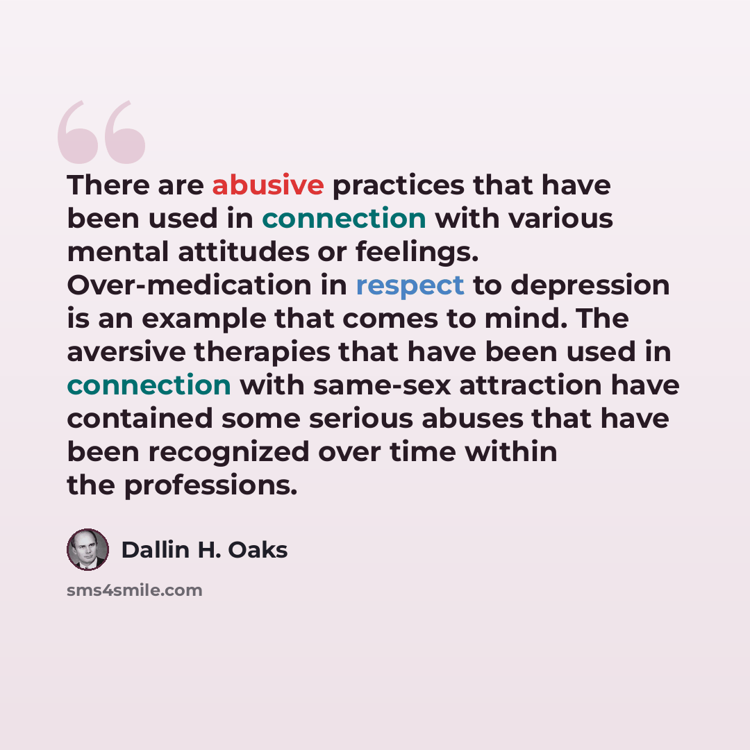 “There are abusive practices that have been used in connection with various mental attitudes or feelings. Over-medication in respect to depression is an example that comes to mind. The aversive therapies that have been used in connection with same-sex attraction have contained some serious abuses…” quote by Dallin H. Oaks