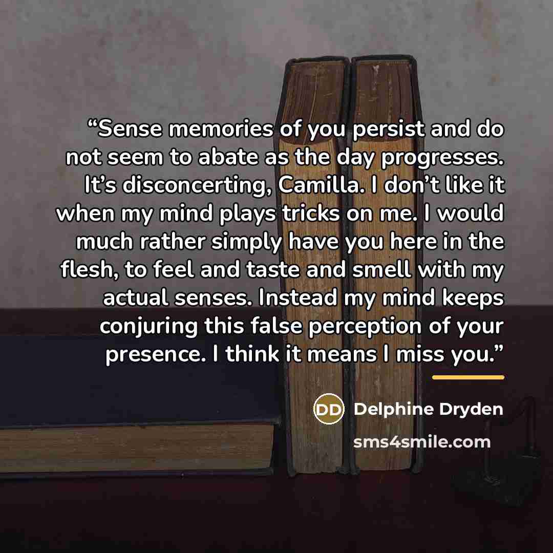 “Sense memories of you persist and do not seem to abate as the day progresses. It’s disconcerting, Camilla. I don’t like it when my mind plays tricks on me. I would much rather simply have you here in the flesh, to feel and taste and smell with my actual senses. Instead my mind keeps conjuring this…” quote by Delphine Dryden