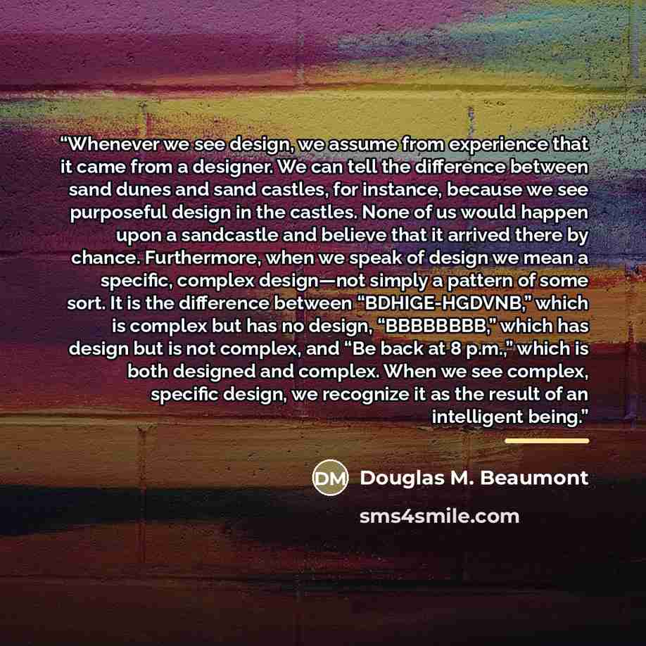 “Whenever we see design, we assume from experience that it came from a designer. We can tell the difference between sand dunes and sand castles, for instance, because we see purposeful design in the castles. None of us would happen upon a sandcastle and believe that it arrived there by chance…” quote by Douglas M. Beaumont
