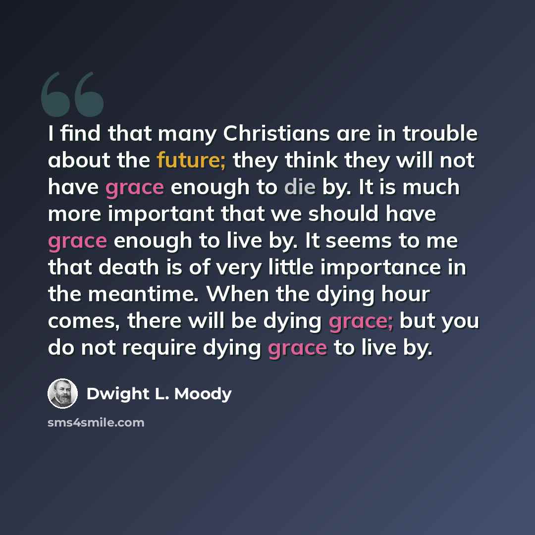 “I find that many Christians are in trouble about the future; they think they will not have grace enough to die by. It is much more important that we should have grace enough to live by. It seems to me that death is of very little importance in the meantime. When the dying hour comes, there will be…” quote by Dwight L. Moody