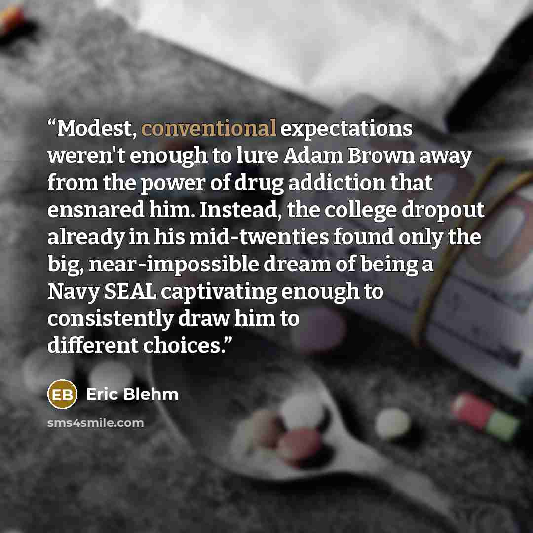 “Modest, conventional expectations weren't enough to lure Adam Brown away from the power of drug addiction that ensnared him. Instead, the college dropout already in his mid-twenties found only the big, near-impossible dream of being a Navy SEAL captivating enough to consistently draw him to…” quote by Eric Blehm