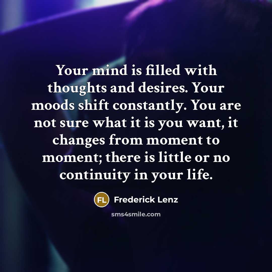 “Your mind is filled with thoughts and desires. Your moods shift constantly. You are not sure what it is you want, it changes from moment to moment; there is little or no continuity in your life.” quote by Frederick Lenz