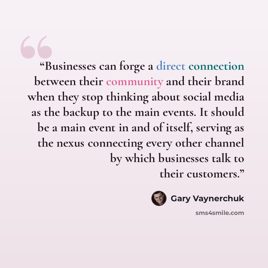 “Businesses can forge a direct connection between their community and their brand when they stop thinking about social media as the backup to the main events. It should be a main event in and of itself, serving as the nexus connecting every other channel by which businesses talk to their customers.” quote by Gary Vaynerchuk