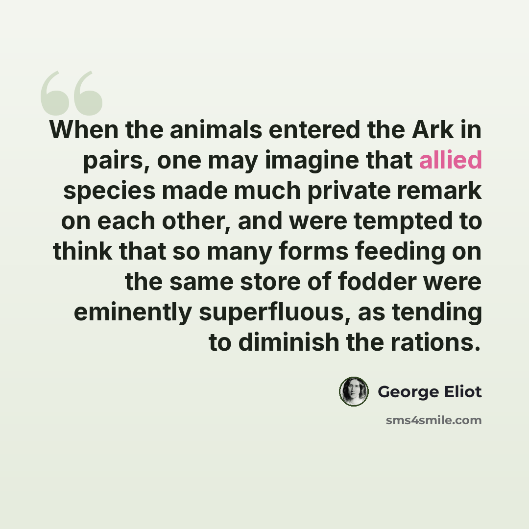 “When the animals entered the Ark in pairs, one may imagine that allied species made much private remark on each other, and were tempted to think that so many forms feeding on the same store of fodder were eminently superfluous, as tending to diminish the rations.” quote by George Eliot