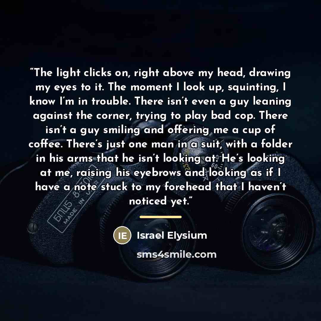 “The light clicks on, right above my head, drawing my eyes to it. The moment I look up, squinting, I know I’m in trouble. There isn’t even a guy leaning against the corner, trying to play bad cop. There isn’t a guy smiling and offering me a cup of coffee. There’s just one man in a suit, with a…” quote by Israel Elysium