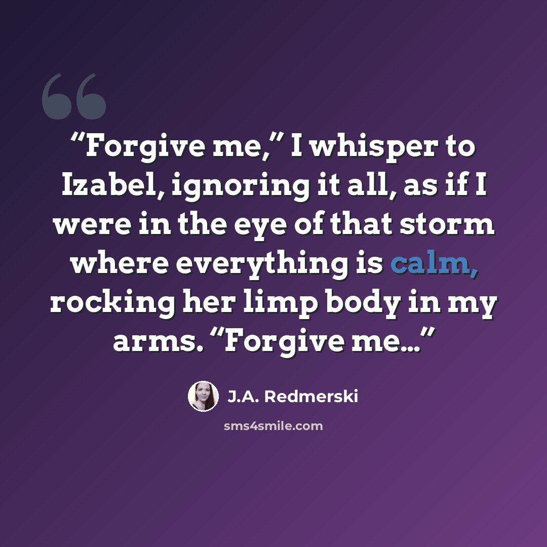 “Forgive me,” I whisper to Izabel, ignoring it all, as if I were in the eye of that storm where everything is calm, rocking her limp body in my arms. “Forgive me…” quote by J.A. Redmerski