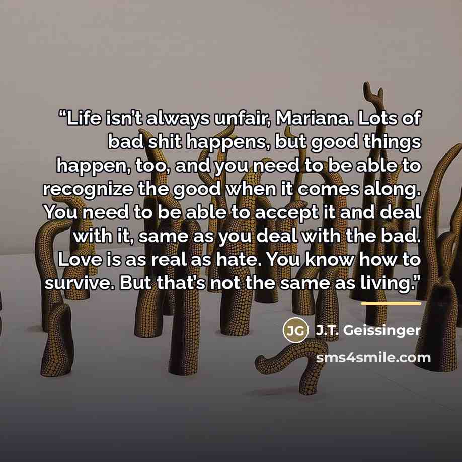 “Life isn’t always unfair, Mariana. Lots of bad shit happens, but good things happen, too, and you need to be able to recognize the good when it comes along. You need to be able to accept it and deal with it, same as you deal with the bad. Love is as real as hate. You know how to survive. But…” quote by J.T. Geissinger