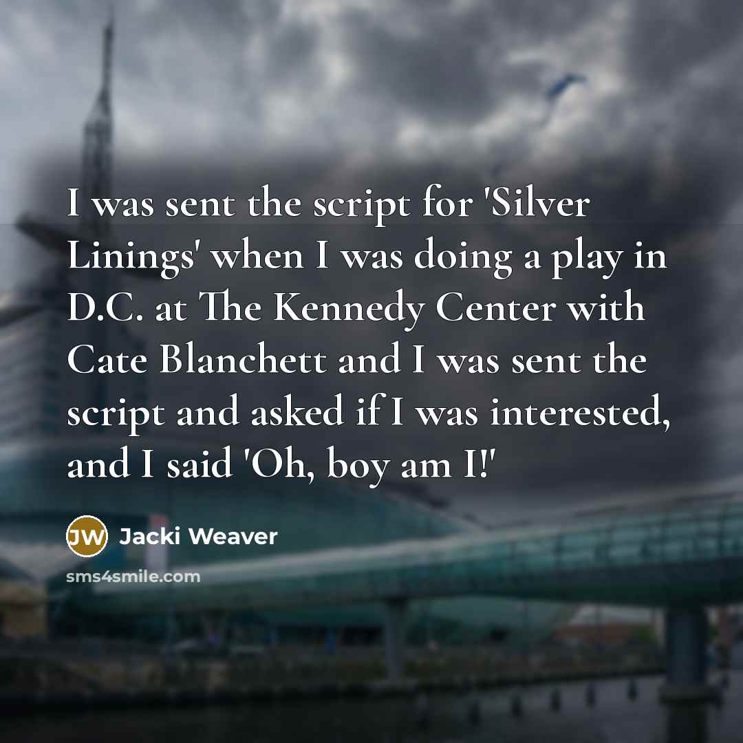 “I was sent the script for 'Silver Linings' when I was doing a play in D.C. at The Kennedy Center with Cate Blanchett and I was sent the script and asked if I was interested, and I said 'Oh, boy am I!'” quote by Jacki Weaver