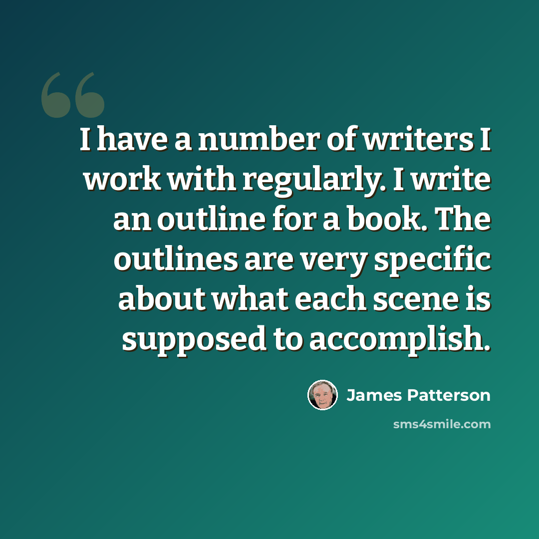 “I have a number of writers I work with regularly. I write an outline for a book. The outlines are very specific about what each scene is supposed to accomplish.” quote by James Patterson