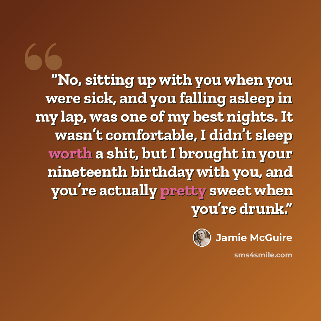 “No, sitting up with you when you were sick, and you falling asleep in my lap, was one of my best nights. It wasn’t comfortable, I didn’t sleep worth a shit, but I brought in your nineteenth birthday with you, and you’re actually pretty sweet when you’re drunk.” quote by Jamie McGuire