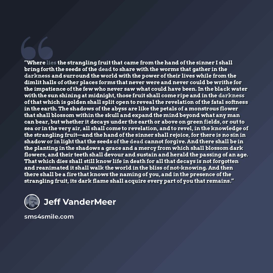 “Where lies the strangling fruit that came from the hand of the sinner I shall bring forth the seeds of the dead to share with the worms that gather in the darkness and surround the world with the power of their lives while from the dimlit halls of other places forms that never were and never could…” quote by Jeff VanderMeer