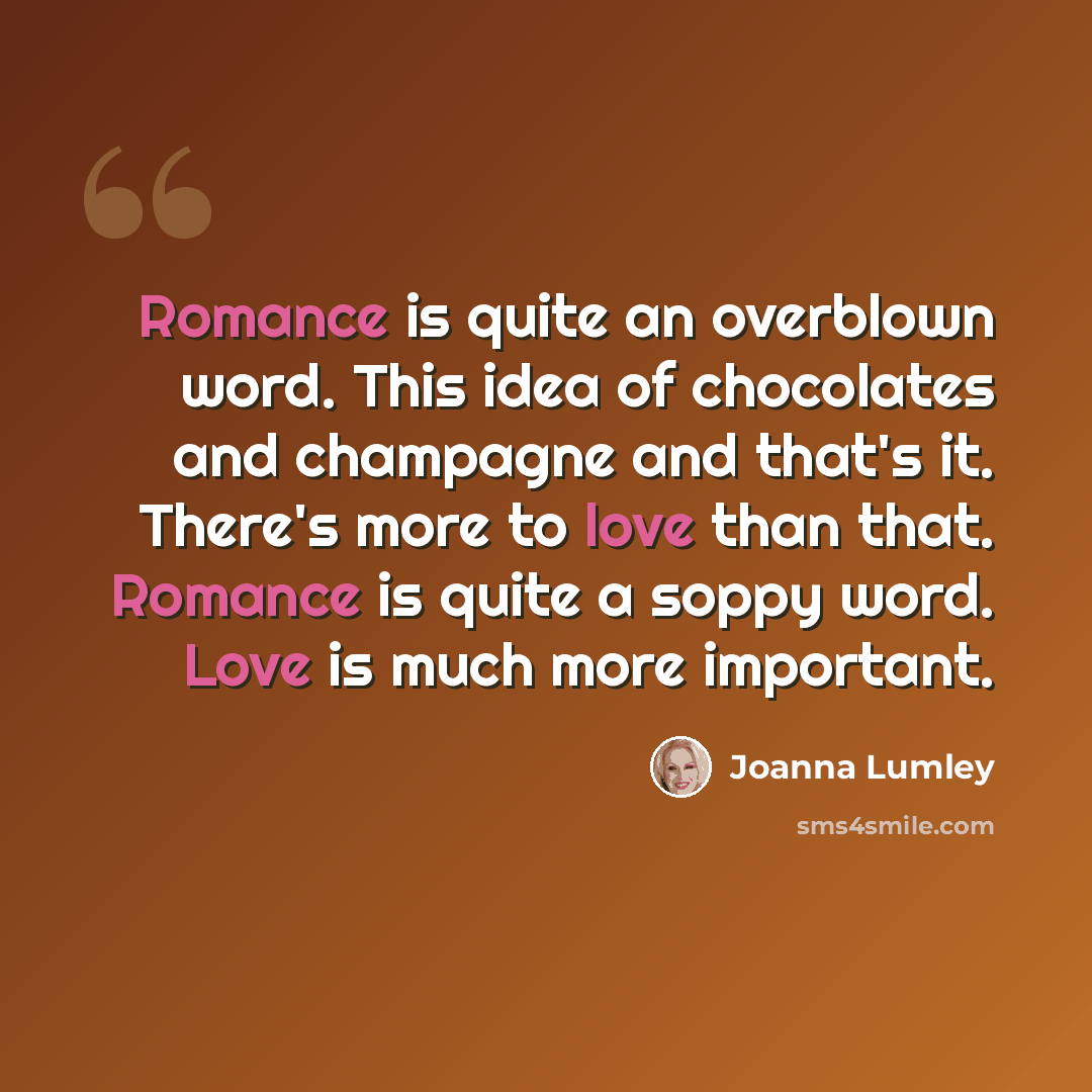 “Romance is quite an overblown word. This idea of chocolates and champagne and that's it. There's more to love than that. Romance is quite a soppy word. Love is much more important.” quote by Joanna Lumley