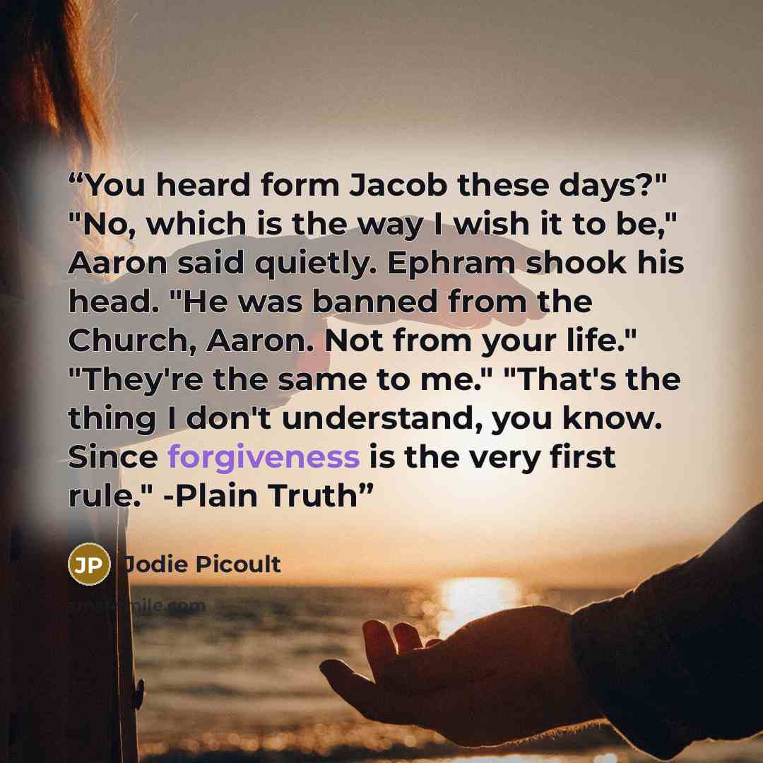 “You heard form Jacob these days?" "No, which is the way I wish it to be," Aaron said quietly. Ephram shook his head. "He was banned from the Church, Aaron. Not from your life." "They're the same to me." "That's the thing I don't understand, you know. Since forgiveness is the very first rule."…” quote by Jodie picoult