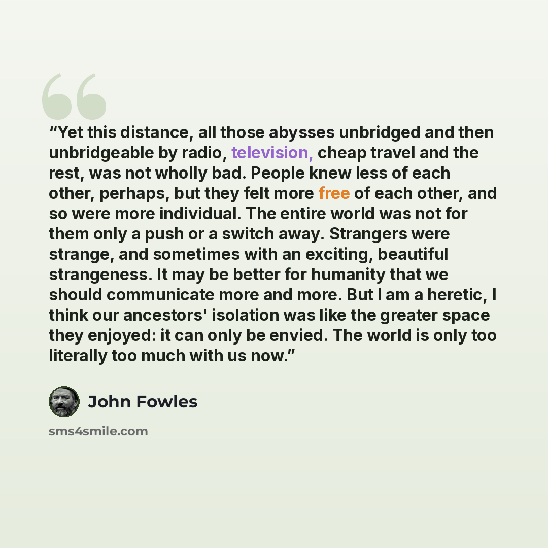 “Yet this distance, all those abysses unbridged and then unbridgeable by radio, television, cheap travel and the rest, was not wholly bad. People knew less of each other, perhaps, but they felt more free of each other, and so were more individual. The entire world was not for them only a push or a…” quote by John Fowles