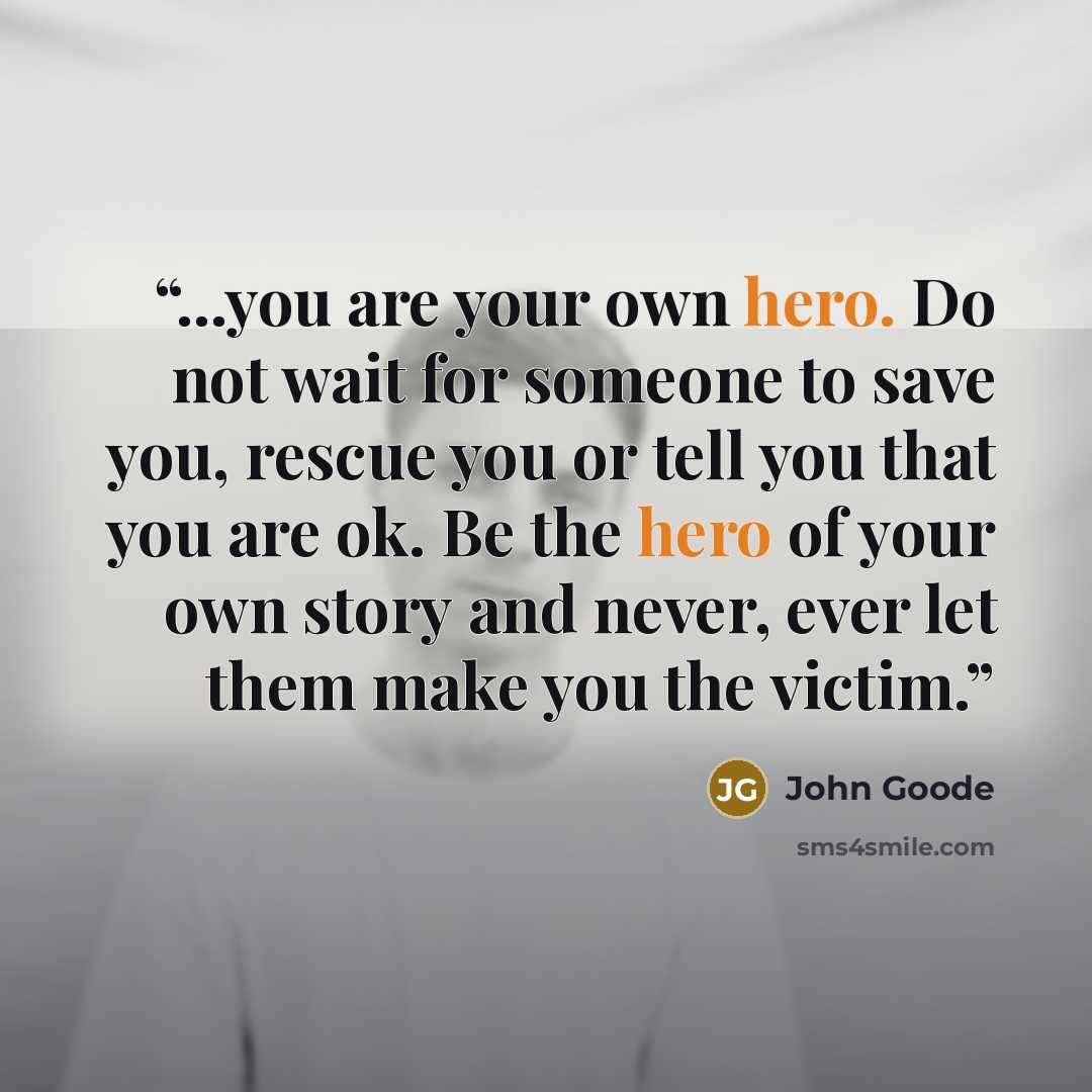 “...you are your own hero. Do not wait for someone to save you, rescue you or tell you that you are ok. Be the hero of your own story and never, ever let them make you the victim.” quote by John Goode