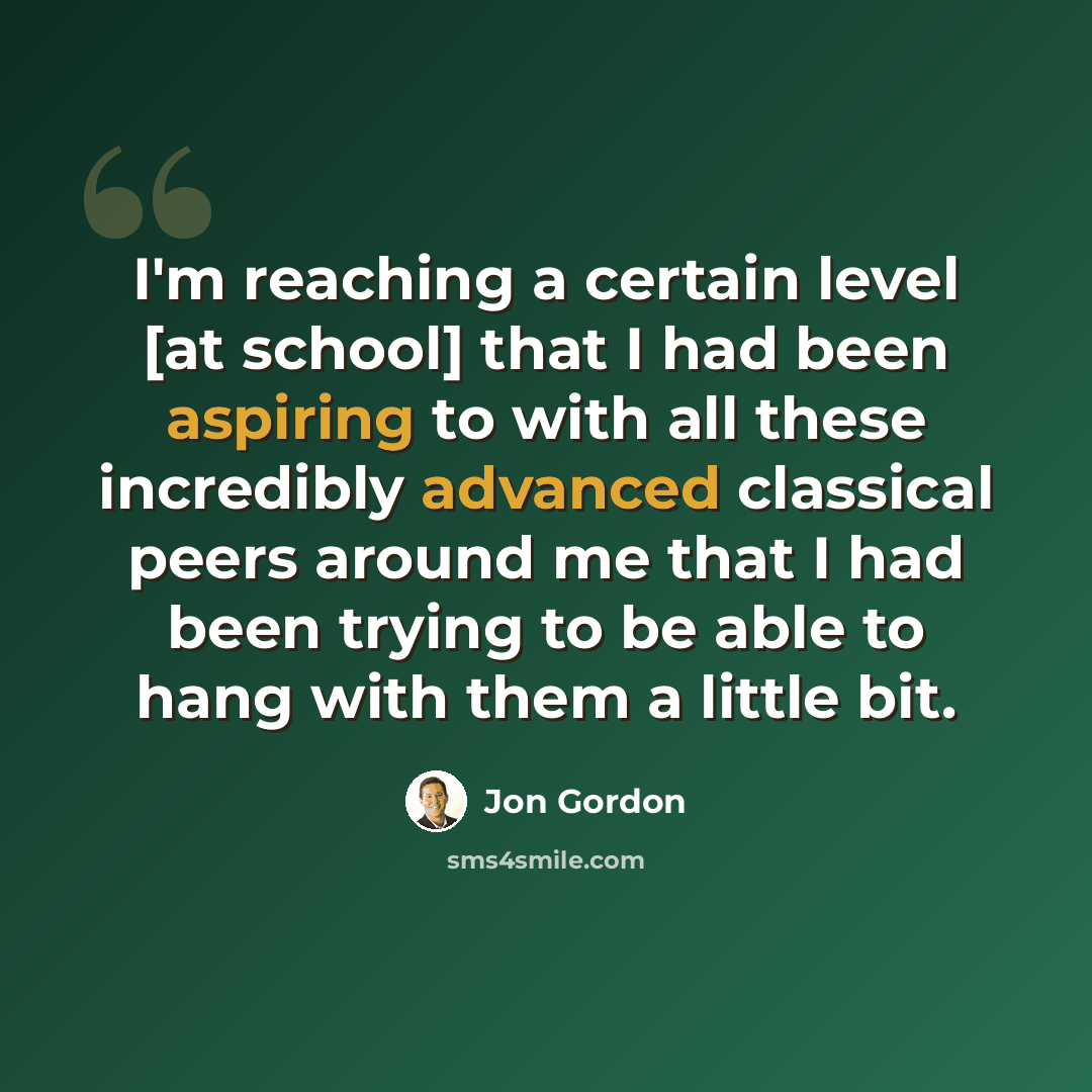 “I'm reaching a certain level [at school] that I had been aspiring to with all these incredibly advanced classical peers around me that I had been trying to be able to hang with them a little bit.” quote by Jon Gordon