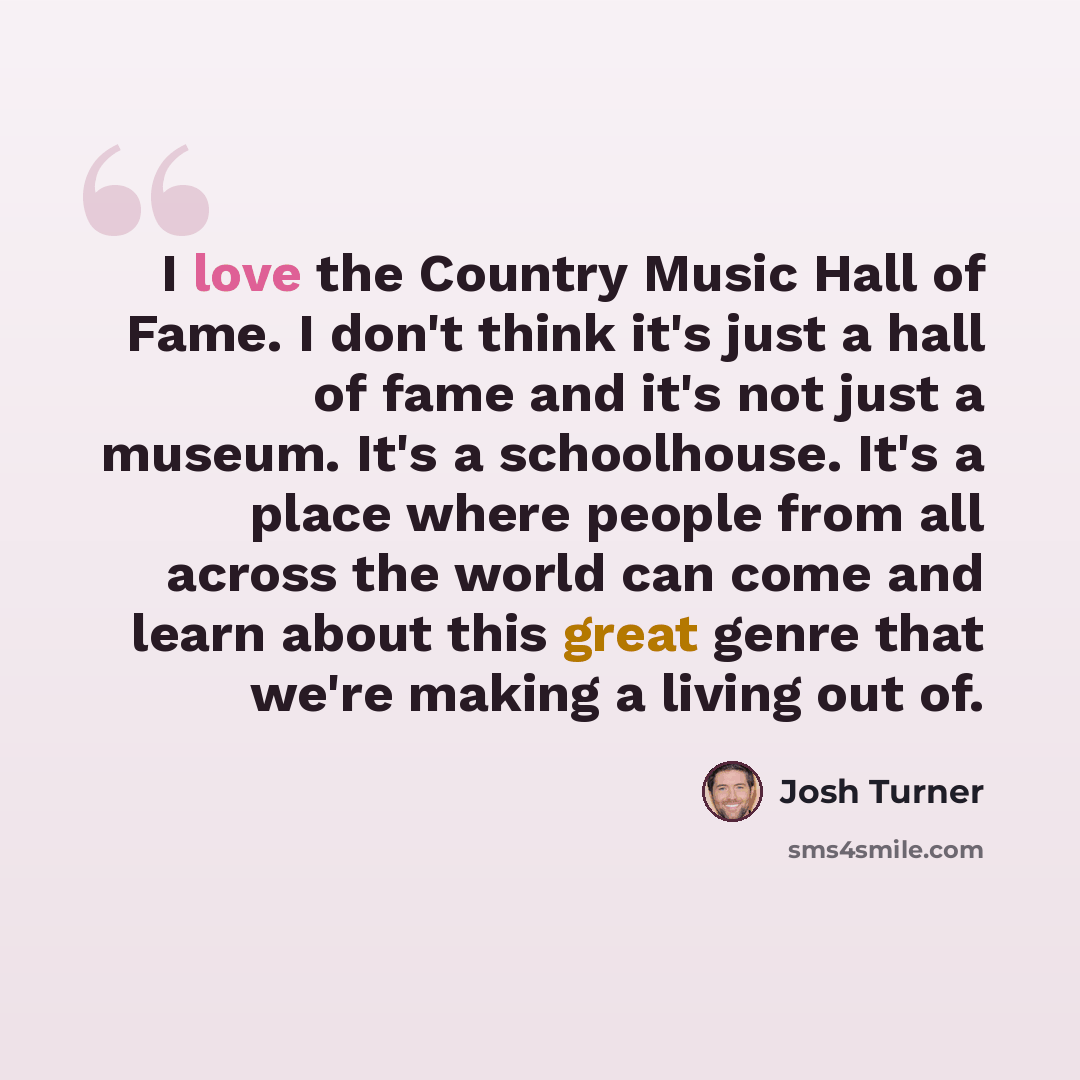“I love the Country Music Hall of Fame. I don't think it's just a hall of fame and it's not just a museum. It's a schoolhouse. It's a place where people from all across the world can come and learn about this great genre that we're making a living out of.” quote by Josh Turner