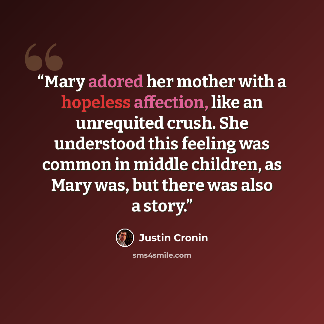 “Mary adored her mother with a hopeless affection, like an unrequited crush. She understood this feeling was common in middle children, as Mary was, but there was also a story.” quote by Justin Cronin