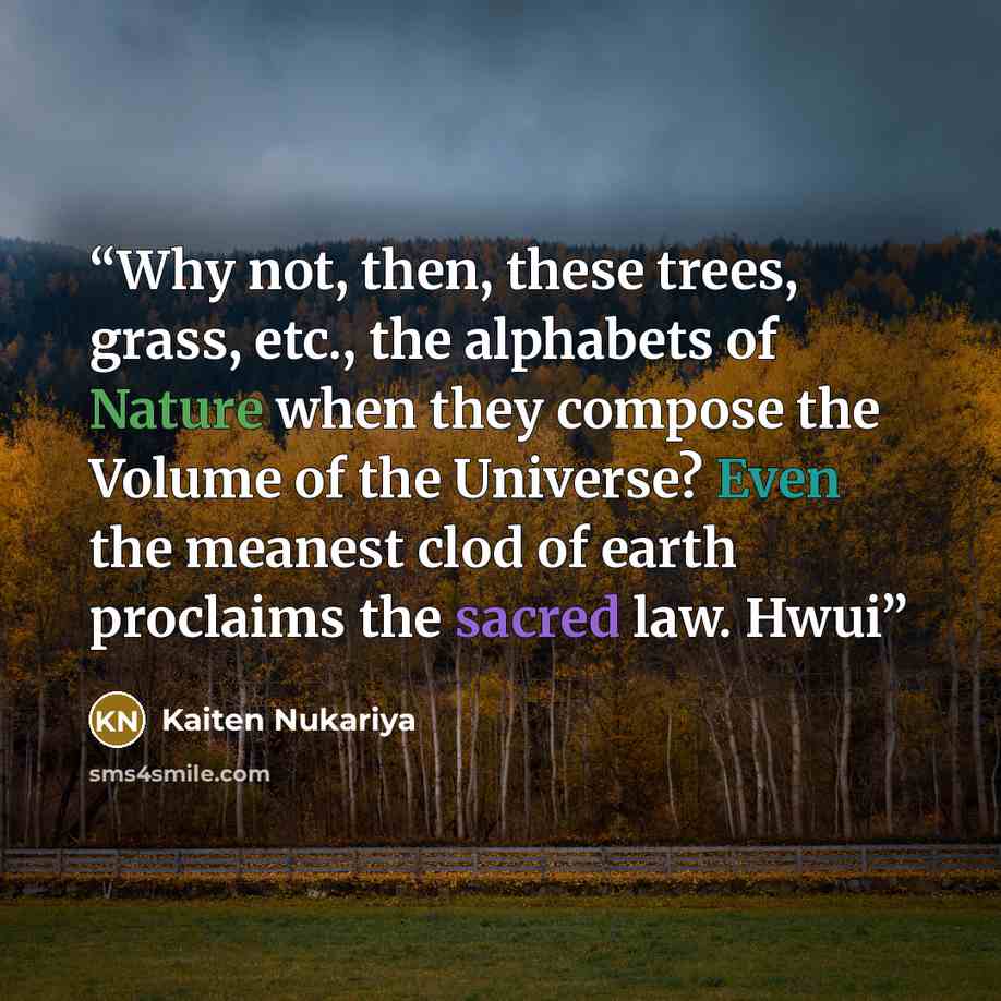 “Why not, then, these trees, grass, etc., the alphabets of Nature when they compose the Volume of the Universe? Even the meanest clod of earth proclaims the sacred law. Hwui” quote by Kaiten Nukariya