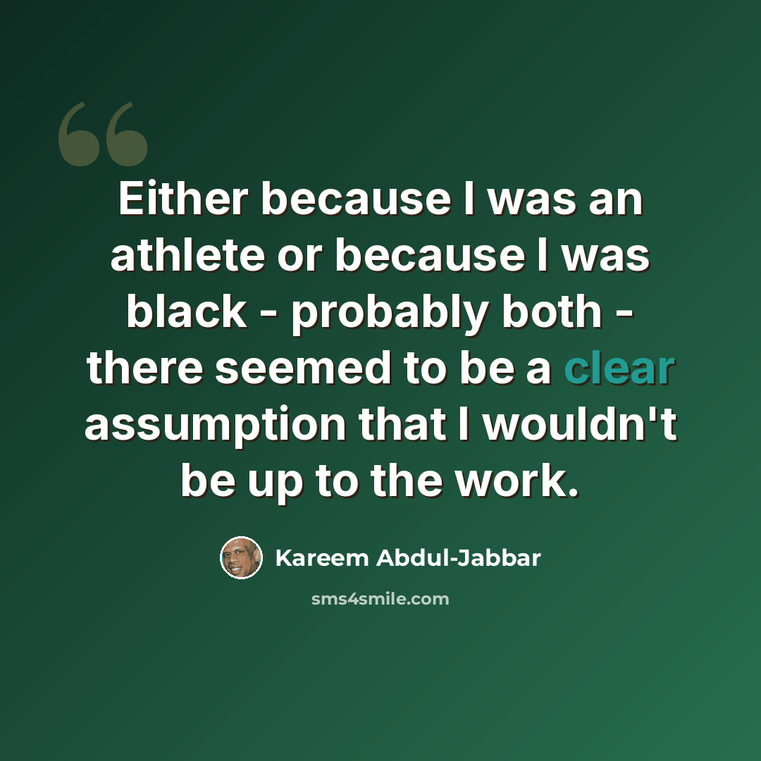“Either because I was an athlete or because I was black - probably both - there seemed to be a clear assumption that I wouldn't be up to the work.” quote by Kareem Abdul-Jabbar