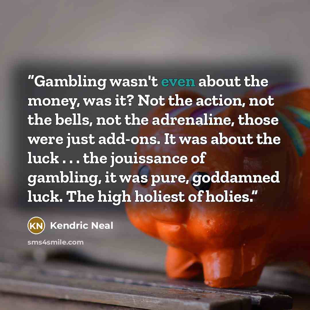 “Gambling wasn't even about the money, was it? Not the action, not the bells, not the adrenaline, those were just add-ons. It was about the luck . . . the jouissance of gambling, it was pure, goddamned luck. The high holiest of holies.” quote by Kendric Neal