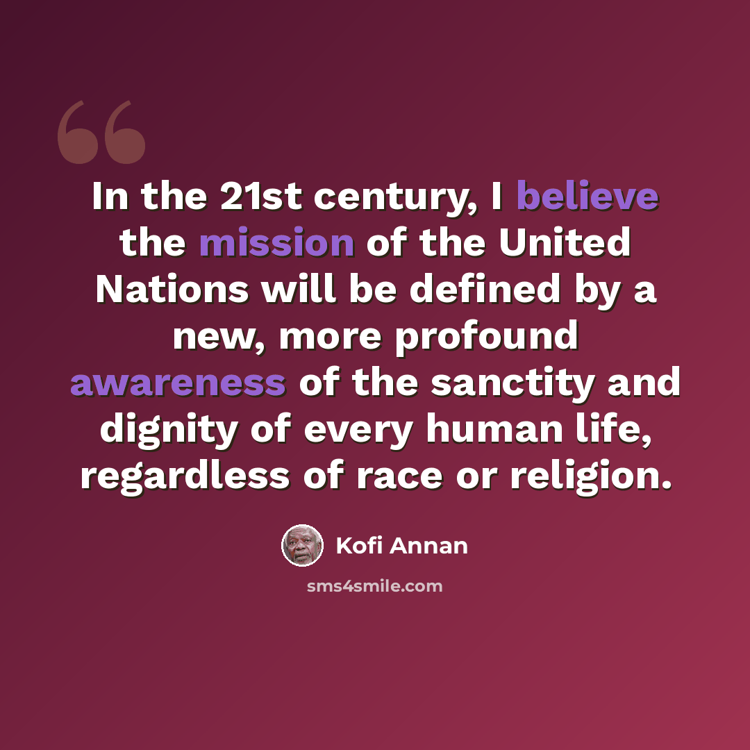 “In the 21st century, I believe the mission of the United Nations will be defined by a new, more profound awareness of the sanctity and dignity of every human life, regardless of race or religion.” quote by Kofi Annan