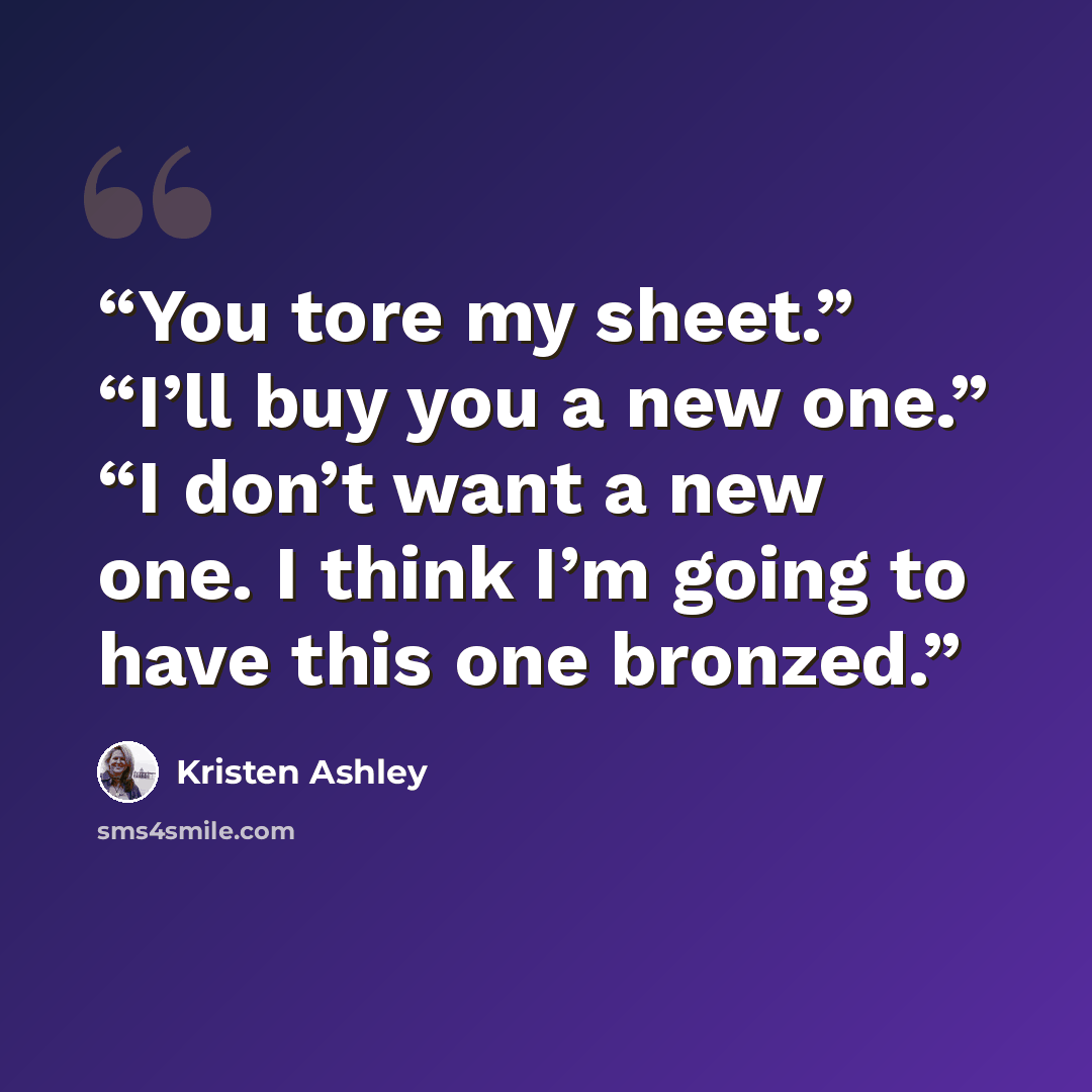 “You tore my sheet.” “I’ll buy you a new one.” “I don’t want a new one. I think I’m going to have this one bronzed.” quote by Kristen Ashley