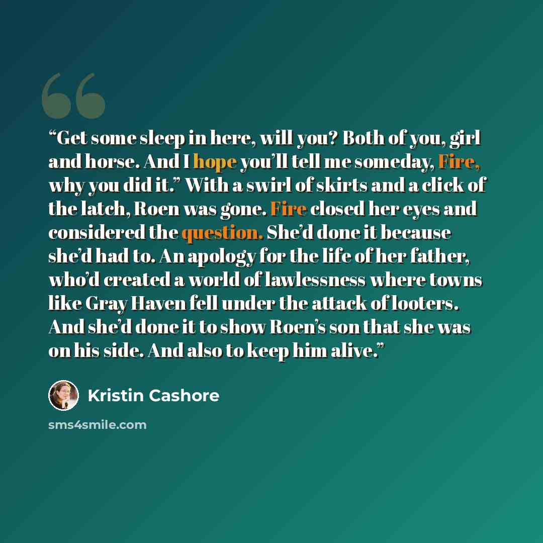 “Get some sleep in here, will you? Both of you, girl and horse. And I hope you’ll tell me someday, Fire, why you did it.” With a swirl of skirts and a click of the latch, Roen was gone. Fire closed her eyes and considered the question. She’d done it because she’d had to. An apology for the life of…” quote by Kristin Cashore