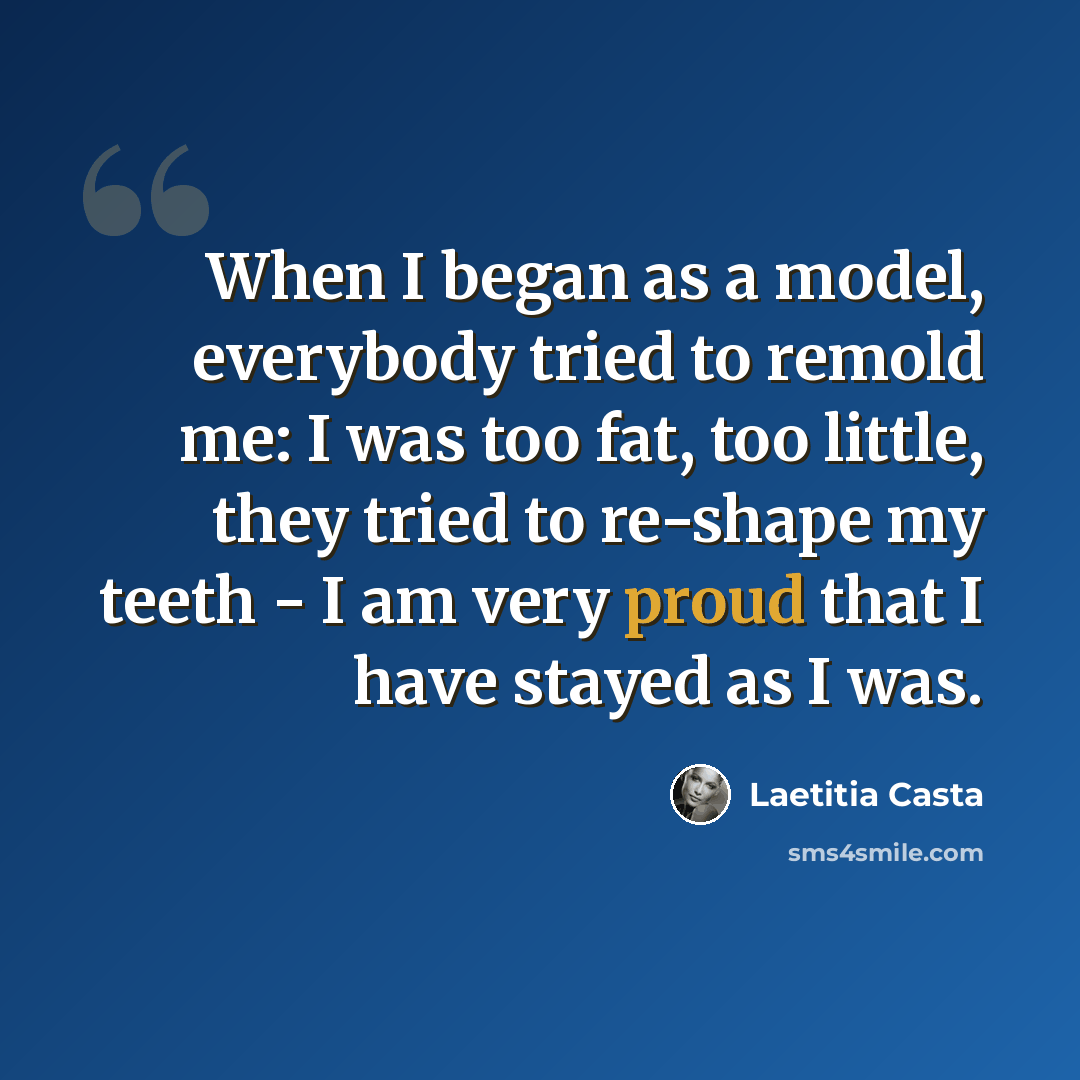 “When I began as a model, everybody tried to remold me: I was too fat, too little, they tried to re-shape my teeth - I am very proud that I have stayed as I was.” quote by Laetitia Casta