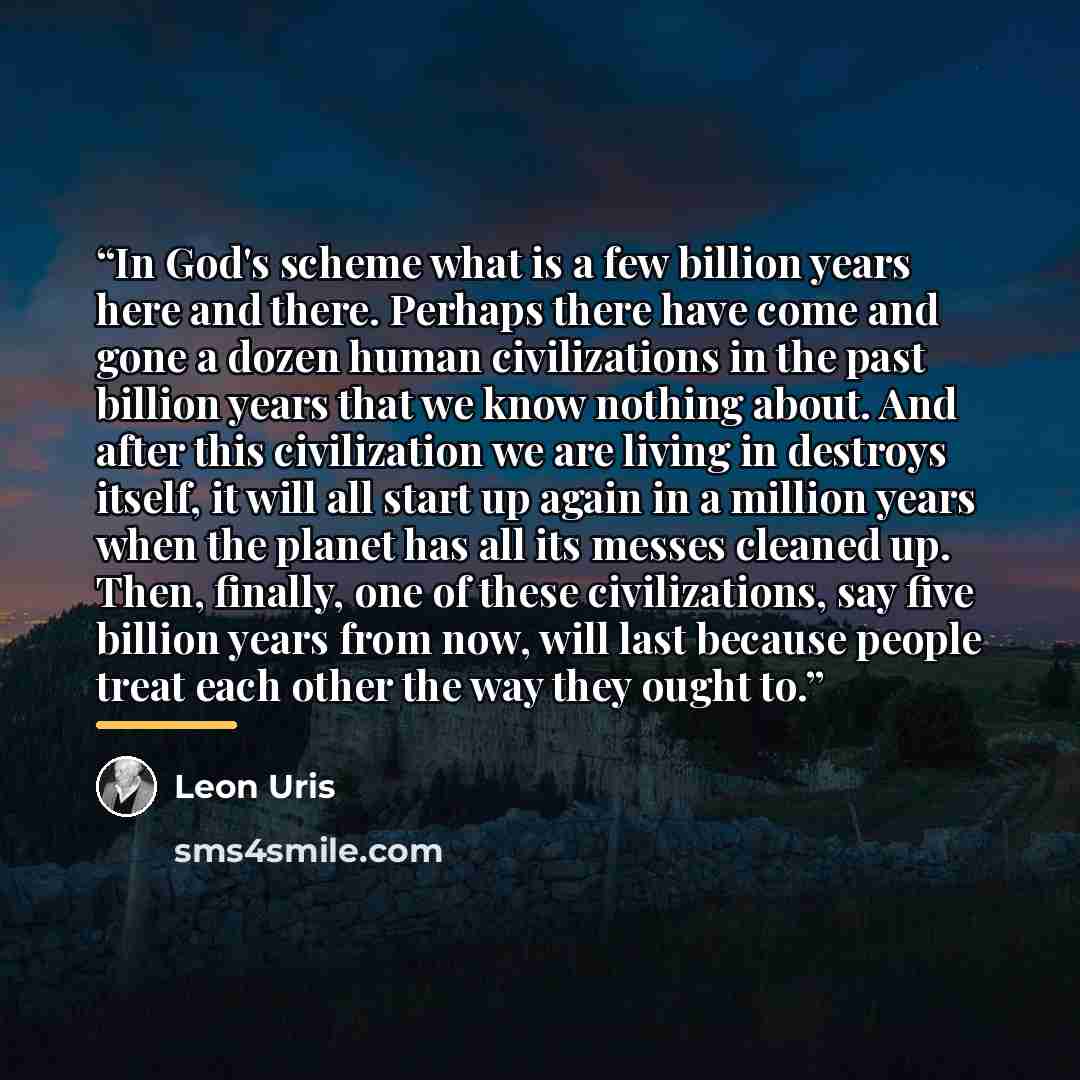 “In God's scheme what is a few billion years here and there. Perhaps there have come and gone a dozen human civilizations in the past billion years that we know nothing about. And after this civilization we are living in destroys itself, it will all start up again in a million years when the planet…” quote by Leon Uris