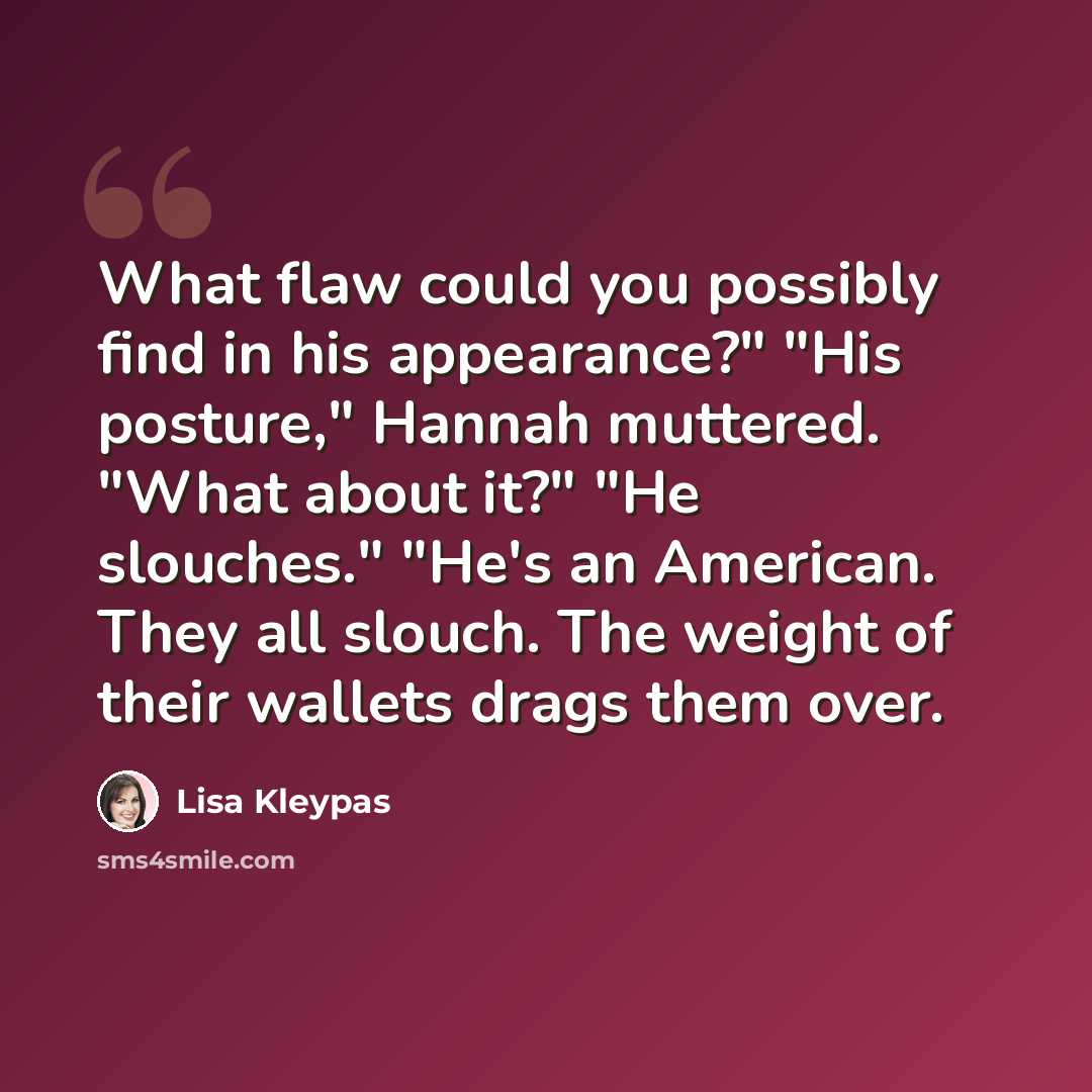 “What flaw could you possibly find in his appearance?" "His posture," Hannah muttered. "What about it?" "He slouches." "He's an American. They all slouch. The weight of their wallets drags them over.” quote by Lisa Kleypas