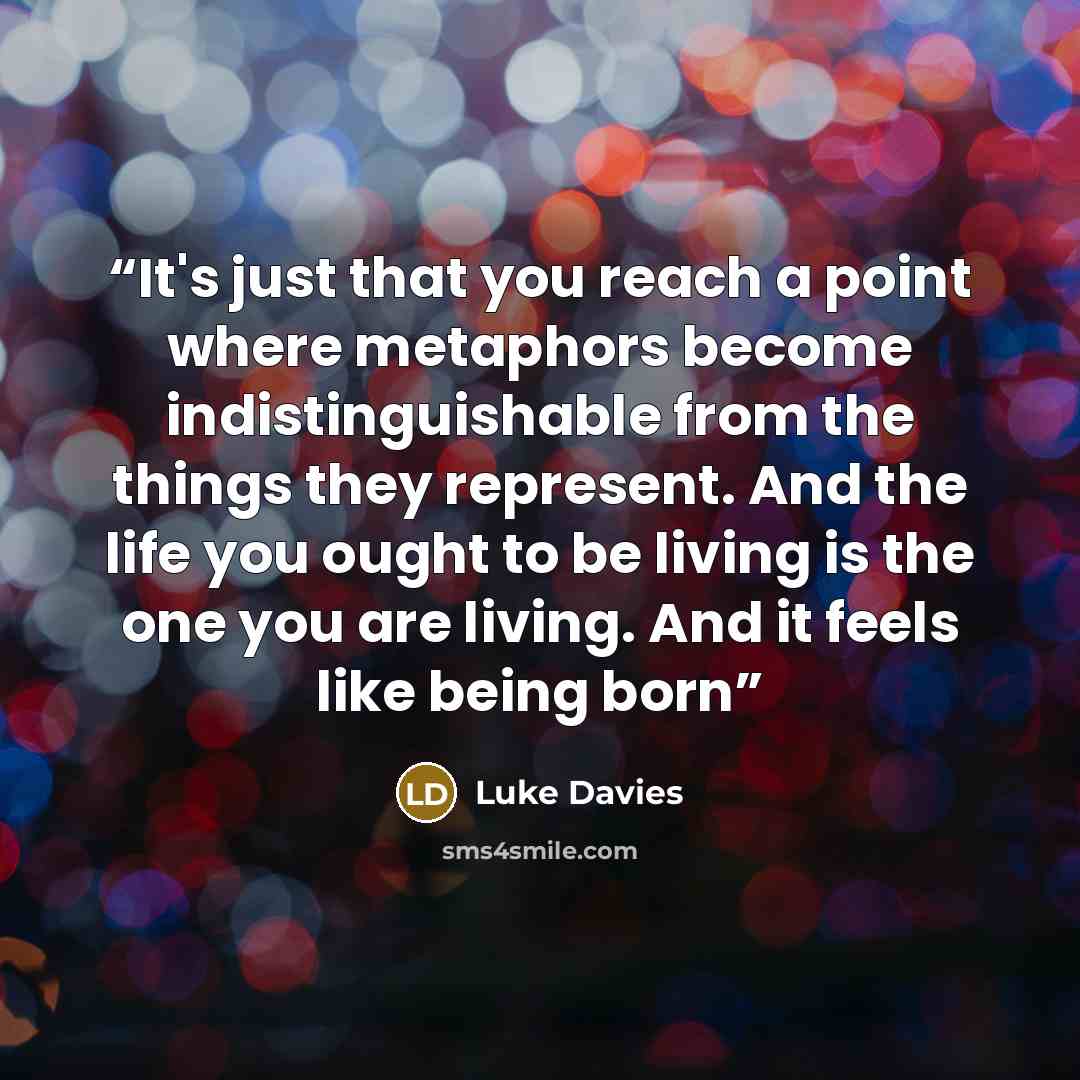 “It's just that you reach a point where metaphors become indistinguishable from the things they represent. And the life you ought to be living is the one you are living. And it feels like being born” quote by Luke Davies