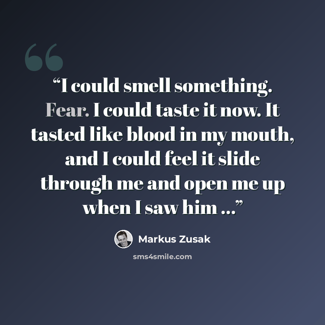 “I could smell something. Fear. I could taste it now. It tasted like blood in my mouth, and I could feel it slide through me and open me up when I saw him ...” quote by Markus Zusak