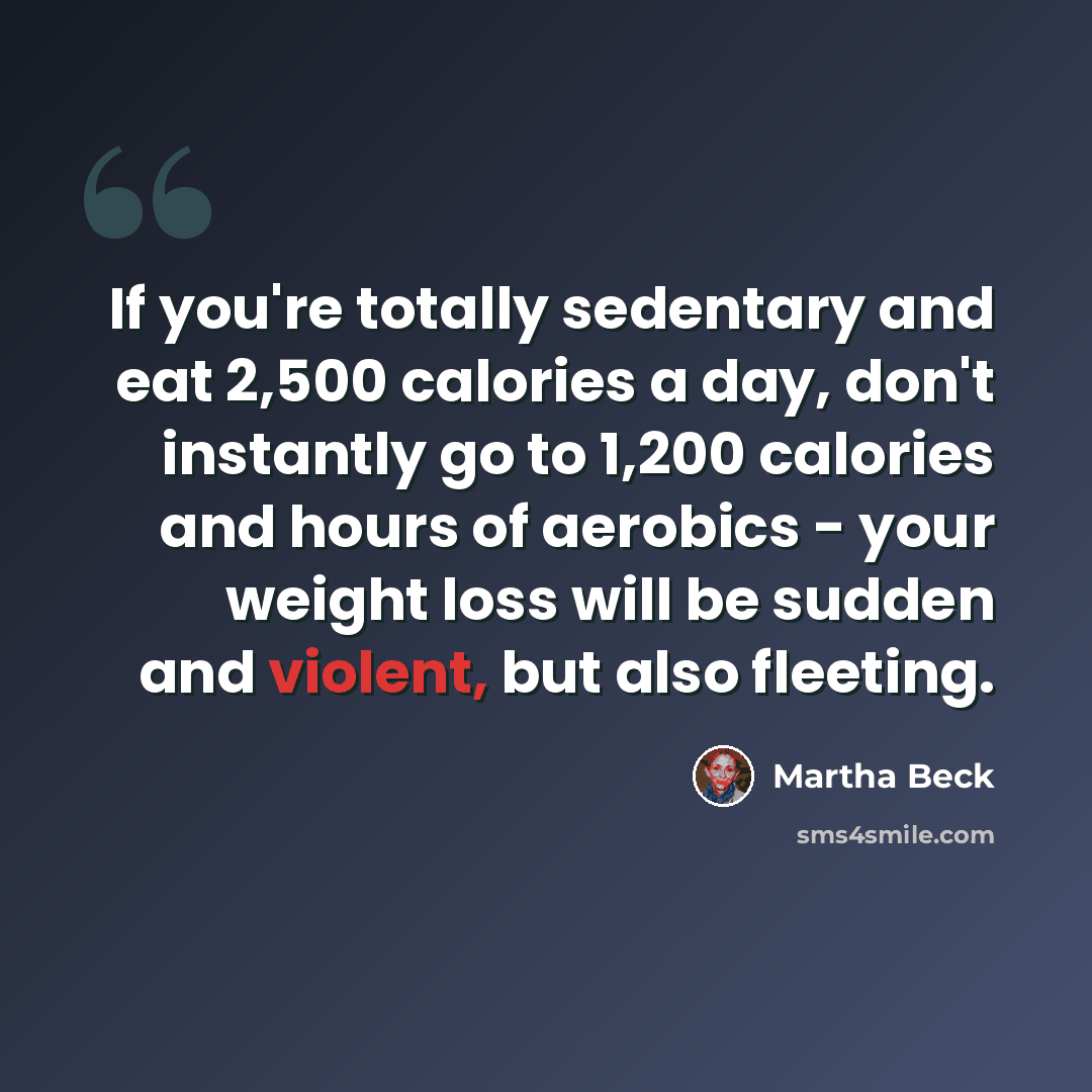 “If you're totally sedentary and eat 2,500 calories a day, don't instantly go to 1,200 calories and hours of aerobics - your weight loss will be sudden and violent, but also fleeting.” quote by Martha Beck